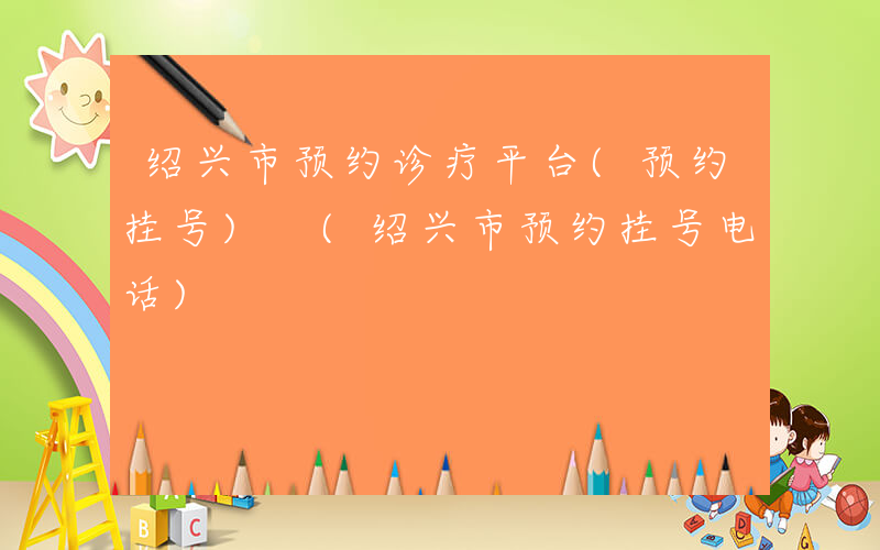 绍兴市预约诊疗平台(预约挂号) (绍兴市预约挂号电话)